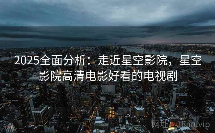2025全面分析:走近星空影院,星空影院高清电影好看的电视剧