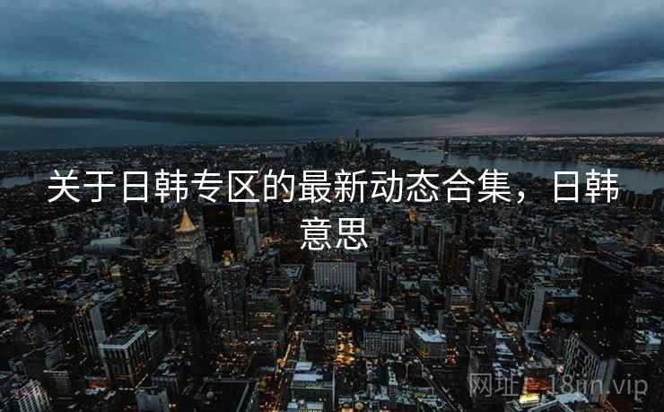 关于日韩专区的最新动态合集,日韩意思