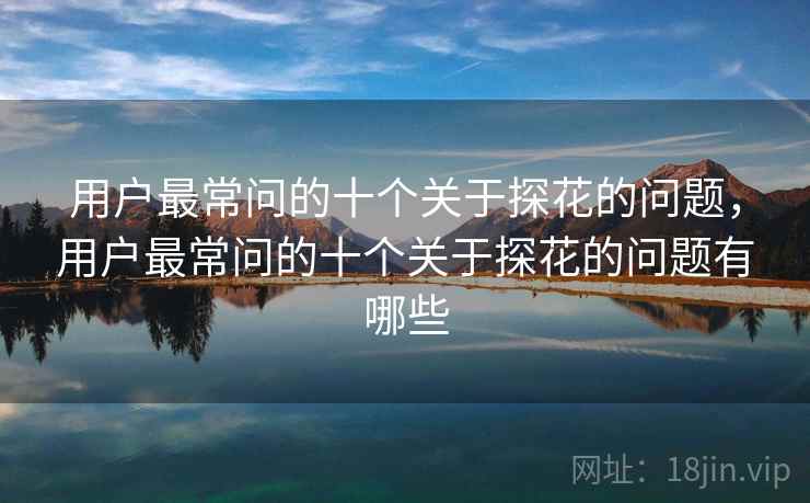 用户最常问的十个关于探花的问题，用户最常问的十个关于探花的问题有哪些