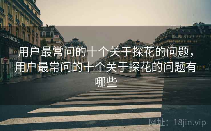 用户最常问的十个关于探花的问题，用户最常问的十个关于探花的问题有哪些