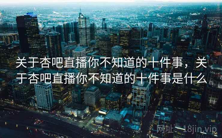 关于杏吧直播你不知道的十件事，关于杏吧直播你不知道的十件事是什么