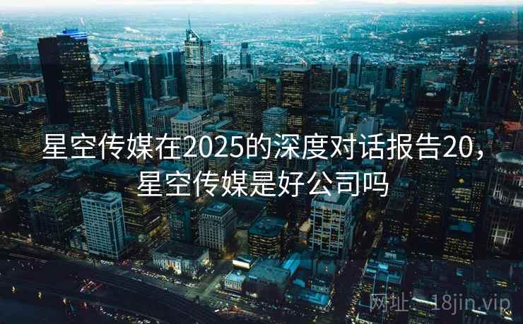 星空传媒在2025的深度对话报告20，星空传媒是好公司吗