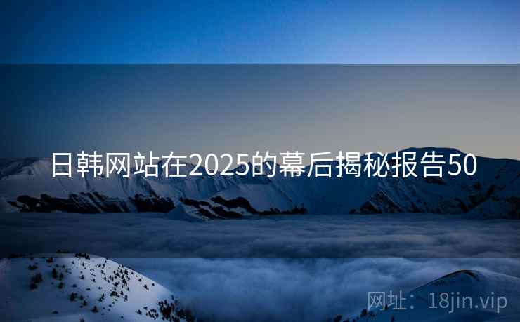 日韩网站在2025的幕后揭秘报告50