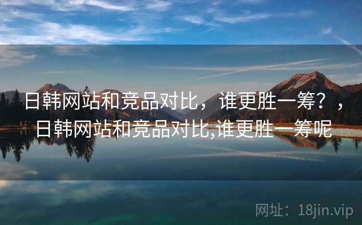 日韩网站和竞品对比，谁更胜一筹？，日韩网站和竞品对比,谁更胜一筹呢