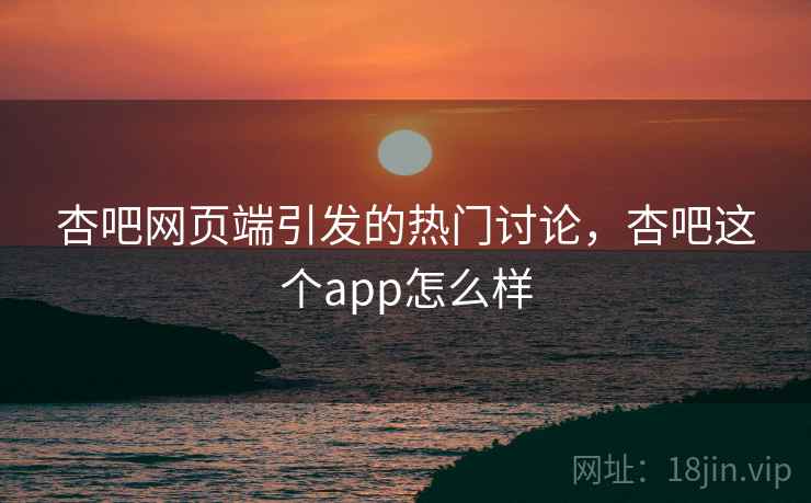 杏吧网页端引发的热门讨论，杏吧这个app怎么样